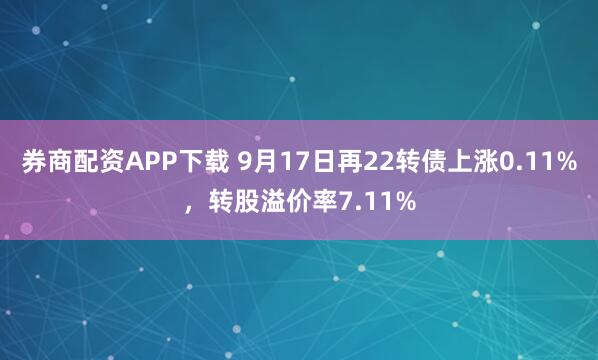 券商配资APP下载 9月17日再22转债上涨0.11%,转股溢价率7.11%