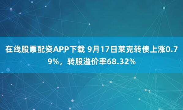 在线股票配资APP下载 9月17日莱克转债上涨0.79%，转股溢价率68.32%