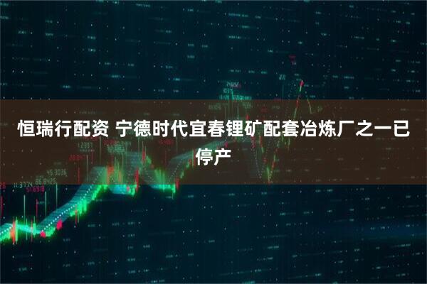 恒瑞行配资 宁德时代宜春锂矿配套冶炼厂之一已停产