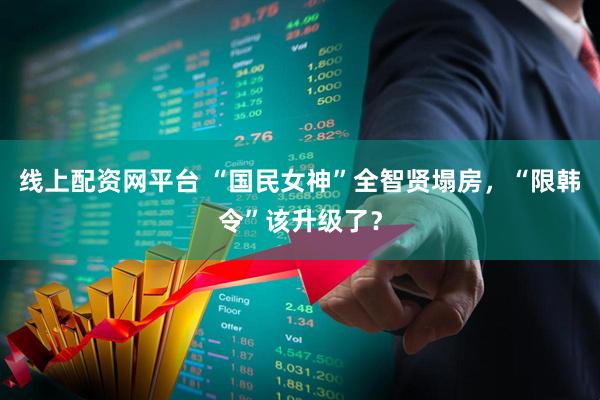 线上配资网平台 “国民女神”全智贤塌房，“限韩令”该升级了？