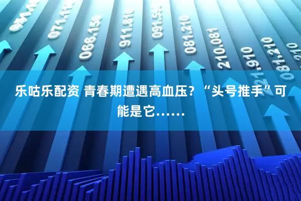 乐咕乐配资 青春期遭遇高血压？“头号推手”可能是它……