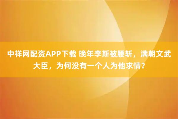 中祥网配资APP下载 晚年李斯被腰斩,满朝文武大臣,为何没有一个人为他求情?
