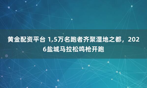 黄金配资平台 1.5万名跑者齐聚湿地之都，2026盐城马拉松鸣枪开跑