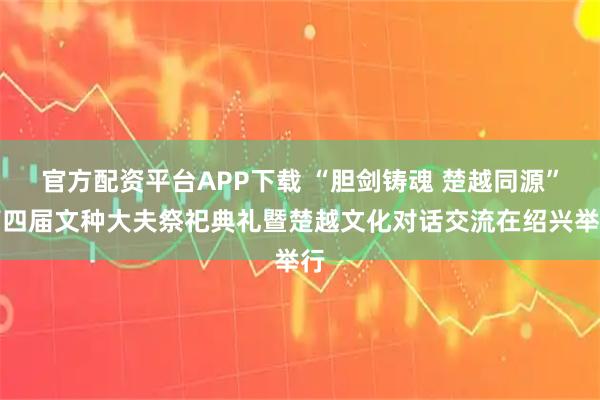 官方配资平台APP下载 “胆剑铸魂 楚越同源”第四届文种大夫祭祀典礼暨楚越文化对话交流在绍兴举行