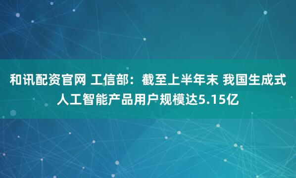 和讯配资官网 工信部：截至上半年末 我国生成式人工智能产品用户规模达5.15亿
