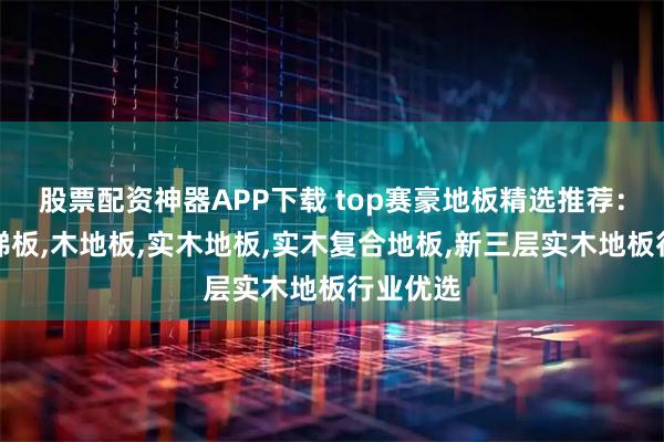 股票配资神器APP下载 top赛豪地板精选推荐：强化楼梯板,木地板,实木地板,实木复合地板,新三层实木地板行业优选
