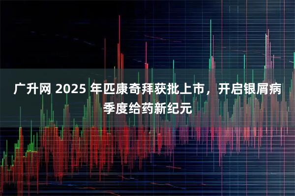 广升网 2025 年匹康奇拜获批上市,开启银屑病季度给药新纪元