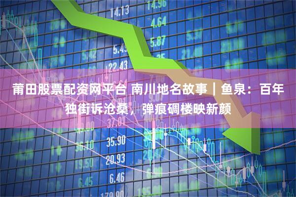 莆田股票配资网平台 南川地名故事︱鱼泉:百年独街诉沧桑,弹痕碉楼映新颜