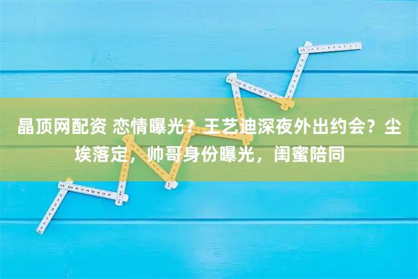 晶顶网配资 恋情曝光?王艺迪深夜外出约会?尘埃落定,帅哥身份曝光,闺蜜陪同