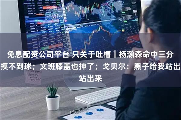 免息配资公司平台 只关于吐槽｜杨瀚森命中三分但摸不到球；文班膝盖也抻了；戈贝尔：黑子给我站出来