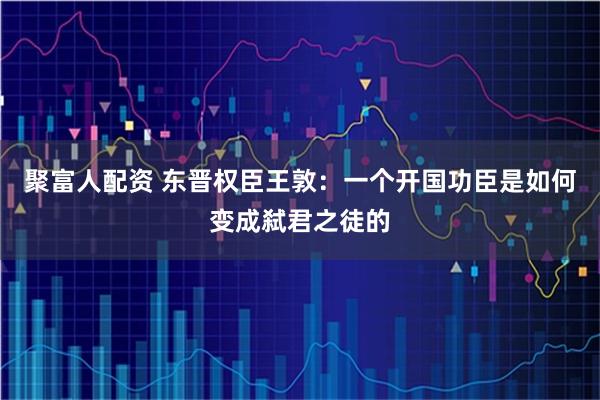 聚富人配资 东晋权臣王敦：一个开国功臣是如何变成弑君之徒的