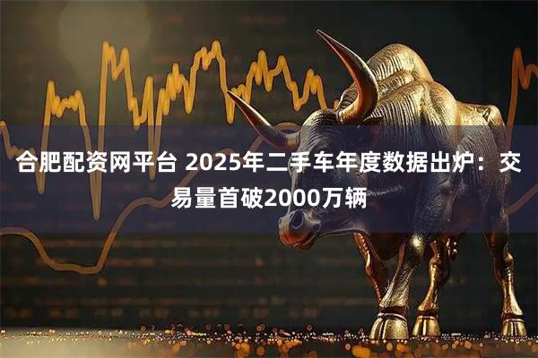 合肥配资网平台 2025年二手车年度数据出炉：交易量首破2000万辆
