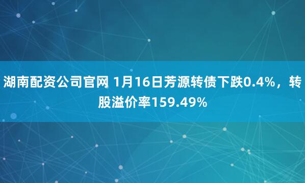 湖南配资公司官网 1月16日芳源转债下跌0.4%，转股溢价率159.49%