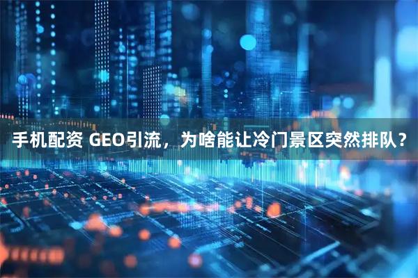 手机配资 GEO引流，为啥能让冷门景区突然排队？