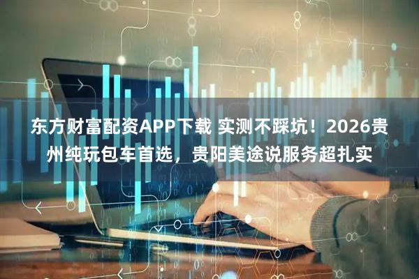 东方财富配资APP下载 实测不踩坑！2026贵州纯玩包车首选，贵阳美途说服务超扎实