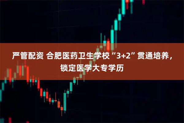 严管配资 合肥医药卫生学校“3+2”贯通培养，锁定医学大专学历