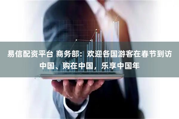 易信配资平台 商务部：欢迎各国游客在春节到访中国、购在中国，乐享中国年