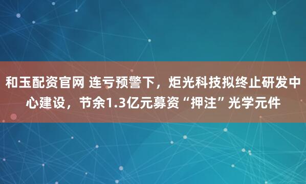 和玉配资官网 连亏预警下，炬光科技拟终止研发中心建设，节余1.3亿元募资“押注”光学元件