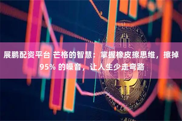 展鹏配资平台 芒格的智慧：掌握橡皮擦思维，擦掉 95% 的噪音，让人生少走弯路