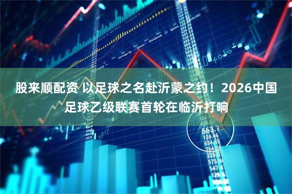 股来顺配资 以足球之名赴沂蒙之约!2026中国足球乙级联赛首轮在临沂打响