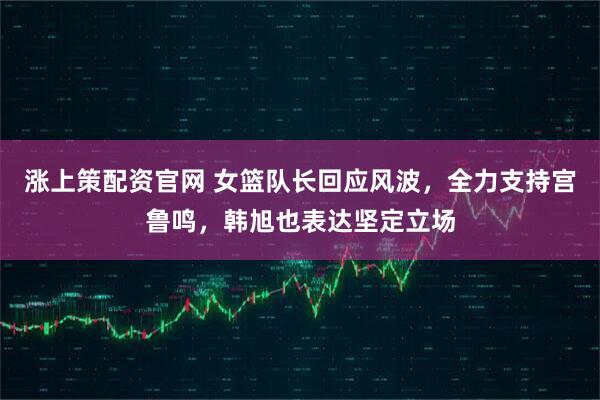 涨上策配资官网 女篮队长回应风波,全力支持宫鲁鸣,韩旭也表达坚定立场