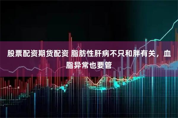 股票配资期货配资 脂肪性肝病不只和胖有关，血脂异常也要管