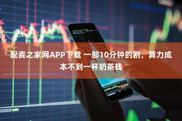 配资之家网APP下载 一部10分钟的剧，算力成本不到一杯奶茶钱